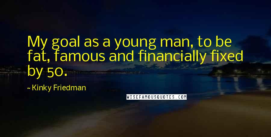 Kinky Friedman quotes: My goal as a young man, to be fat, famous and financially fixed by 50. Kinky Friedman quotes: My goal as a young man, to be fat, famous and financially fixed by 50.