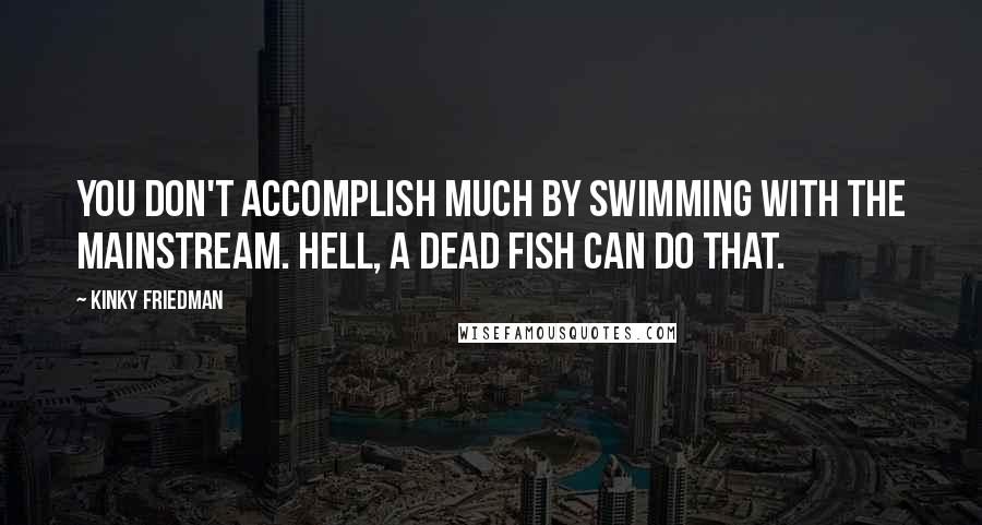 Kinky Friedman quotes: You don't accomplish much by swimming with the mainstream. Hell, a dead fish can do that. Kinky Friedman quotes: You don't accomplish much by swimming with the mainstream. Hell, a dead fish can do that.