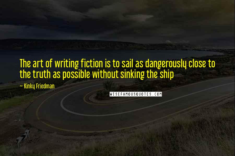 Kinky Friedman quotes: The art of writing fiction is to sail as dangerously close to the truth as possible without sinking the ship Kinky Friedman quotes: The art of writing fiction is to sail as dangerously close to the truth as possible without sinking the ship