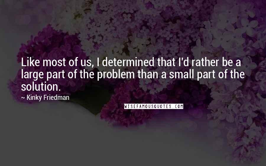 Kinky Friedman quotes: Like most of us, I determined that I'd rather be a large part of the problem than a small part of the solution. Kinky Friedman quotes: Like most of us, I determined that I'd rather be a large part of the problem than a small part of the solution.