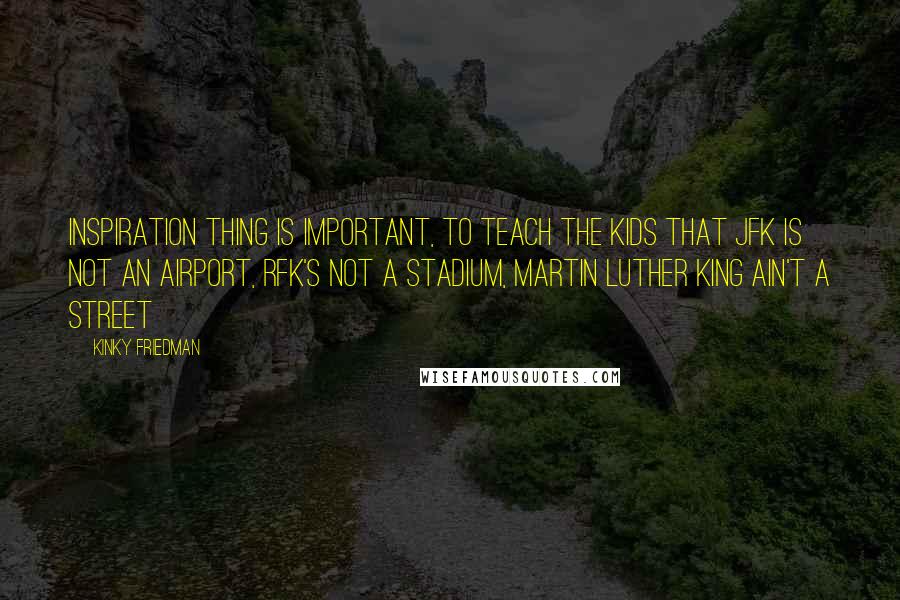 Kinky Friedman quotes: Inspiration thing is important, to teach the kids that JFK is not an airport, RFK's not a stadium, Martin Luther King ain't a street Kinky Friedman quotes: Inspiration thing is important, to teach the kids that JFK is not an airport, RFK's not a stadium, Martin Luther King ain't a street
