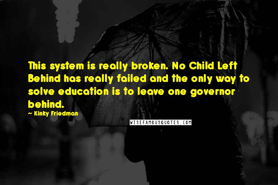 Kinky Friedman quotes: This system is really broken. No Child Left Behind has really failed and the only way to solve education is to leave one governor behind. Kinky Friedman quotes: This system is really broken. No Child Left Behind has really failed and the only way to solve education is to leave one governor behind.