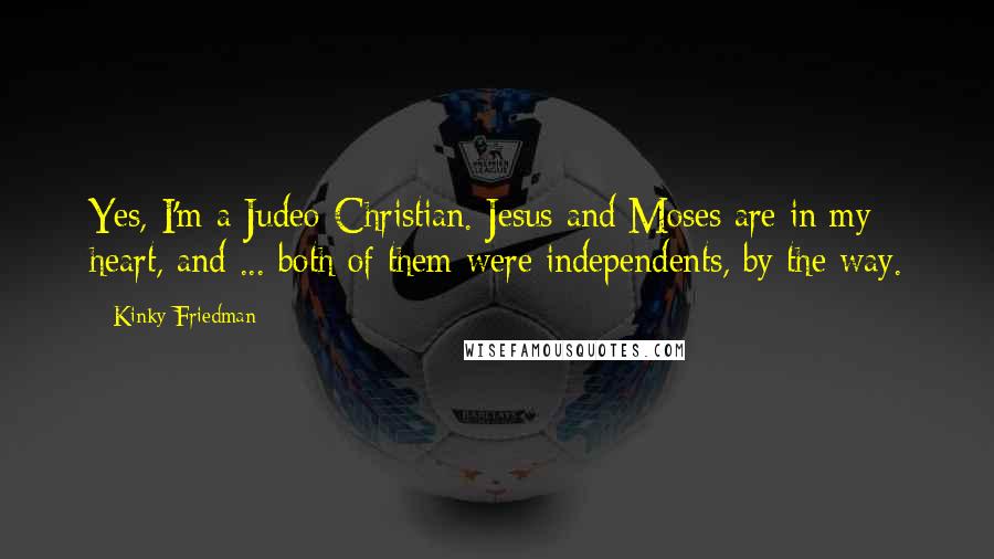 Kinky Friedman quotes: Yes, I'm a Judeo-Christian. Jesus and Moses are in my heart, and ... both of them were independents, by the way. Kinky Friedman quotes: Yes, I'm a Judeo-Christian. Jesus and Moses are in my heart, and ... both of them were independents, by the way.
