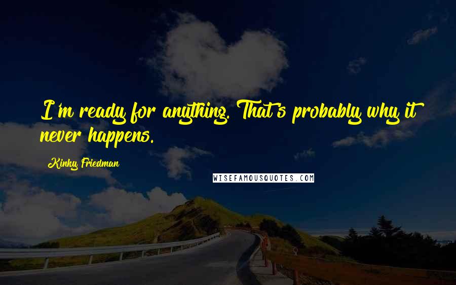 Kinky Friedman quotes: I'm ready for anything. That's probably why it never happens. Kinky Friedman quotes: I'm ready for anything. That's probably why it never happens.