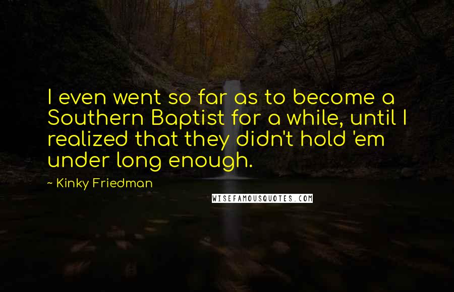 Kinky Friedman quotes: I even went so far as to become a Southern Baptist for a while, until I realized that they didn't hold 'em under long enough. Kinky Friedman quotes: I even went so far as to become a Southern Baptist for a while, until I realized that they didn't hold 'em under long enough.