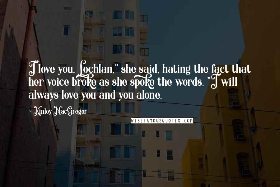 Kinley MacGregor quotes: I love you, Lochlan," she said, hating the fact that her voice broke as she spoke the words. "I will always love you and you alone.