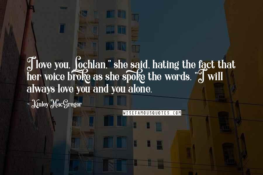 Kinley MacGregor quotes: I love you, Lochlan," she said, hating the fact that her voice broke as she spoke the words. "I will always love you and you alone. Kinley MacGregor quotes: I love you, Lochlan," she said, hating the fact that her voice broke as she spoke the words. "I will always love you and you alone.