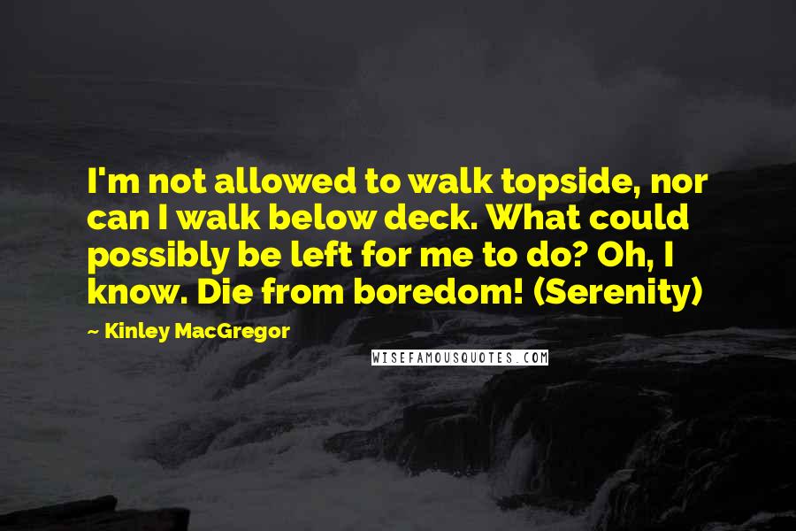 Kinley MacGregor quotes: I'm not allowed to walk topside, nor can I walk below deck. What could possibly be left for me to do? Oh, I know. Die from boredom! (Serenity) Kinley MacGregor quotes: I'm not allowed to walk topside, nor can I walk below deck. What could possibly be left for me to do? Oh, I know. Die from boredom! (Serenity)