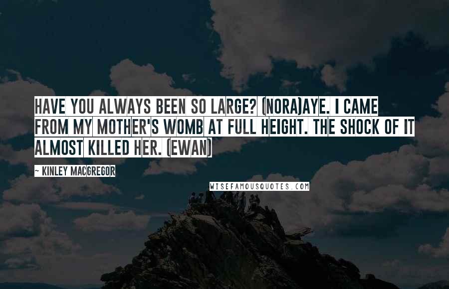 Kinley MacGregor quotes: Have you always been so large? (Nora)Aye. I came from my mother's womb at full height. The shock of it almost killed her. (Ewan) Kinley MacGregor quotes: Have you always been so large? (Nora)Aye. I came from my mother's womb at full height. The shock of it almost killed her. (Ewan)