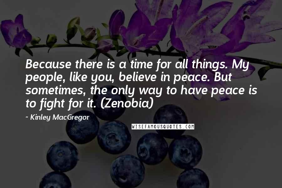 Kinley MacGregor quotes: Because there is a time for all things. My people, like you, believe in peace. But sometimes, the only way to have peace is to fight for it. (Zenobia) Kinley MacGregor quotes: Because there is a time for all things. My people, like you, believe in peace. But sometimes, the only way to have peace is to fight for it. (Zenobia)