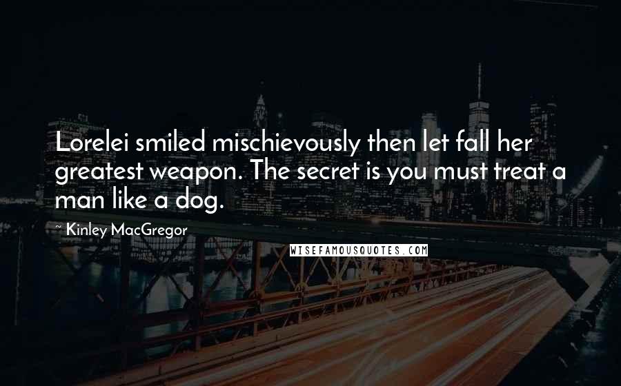 Kinley MacGregor quotes: Lorelei smiled mischievously then let fall her greatest weapon. The secret is you must treat a man like a dog. Kinley MacGregor quotes: Lorelei smiled mischievously then let fall her greatest weapon. The secret is you must treat a man like a dog.