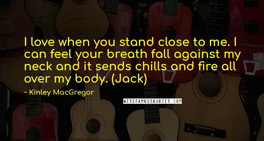 Kinley MacGregor quotes: I love when you stand close to me. I can feel your breath fall against my neck and it sends chills and fire all over my body. (Jack)