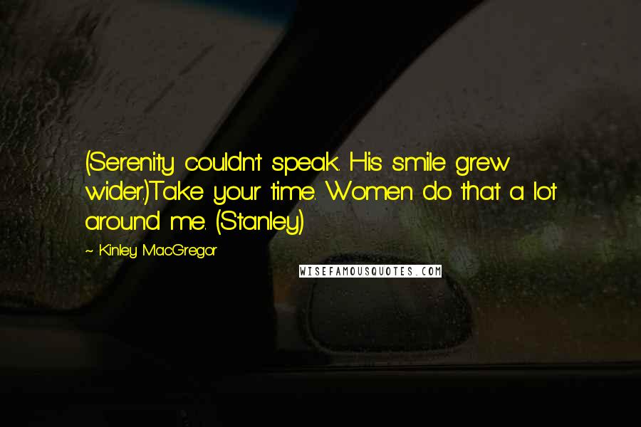 Kinley MacGregor quotes: (Serenity couldn't speak. His smile grew wider.)Take your time. Women do that a lot around me. (Stanley) Kinley MacGregor quotes: (Serenity couldn't speak. His smile grew wider.)Take your time. Women do that a lot around me. (Stanley)