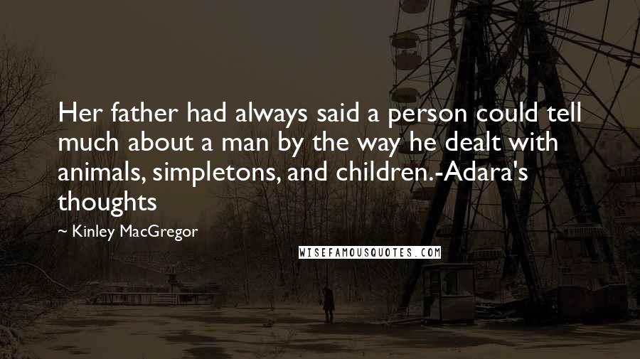 Kinley MacGregor quotes: Her father had always said a person could tell much about a man by the way he dealt with animals, simpletons, and children.-Adara's thoughts Kinley MacGregor quotes: Her father had always said a person could tell much about a man by the way he dealt with animals, simpletons, and children.-Adara's thoughts