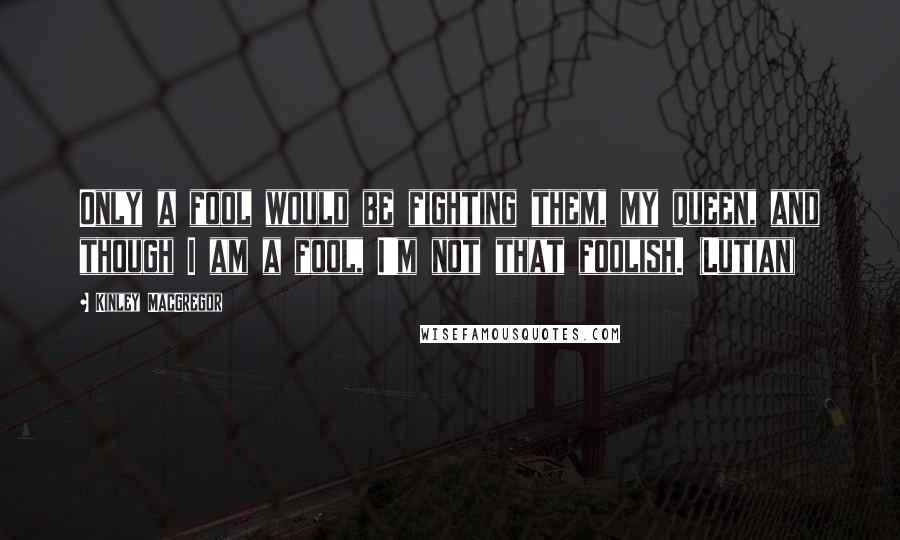 Kinley MacGregor quotes: Only a fool would be fighting them, my queen, and though I am a fool, I'm not that foolish. (Lutian) Kinley MacGregor quotes: Only a fool would be fighting them, my queen, and though I am a fool, I'm not that foolish. (Lutian)