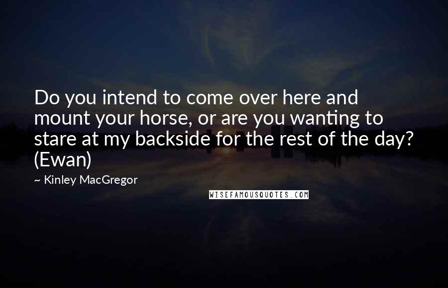 Kinley MacGregor quotes: Do you intend to come over here and mount your horse, or are you wanting to stare at my backside for the rest of the day? (Ewan) Kinley MacGregor quotes: Do you intend to come over here and mount your horse, or are you wanting to stare at my backside for the rest of the day? (Ewan)