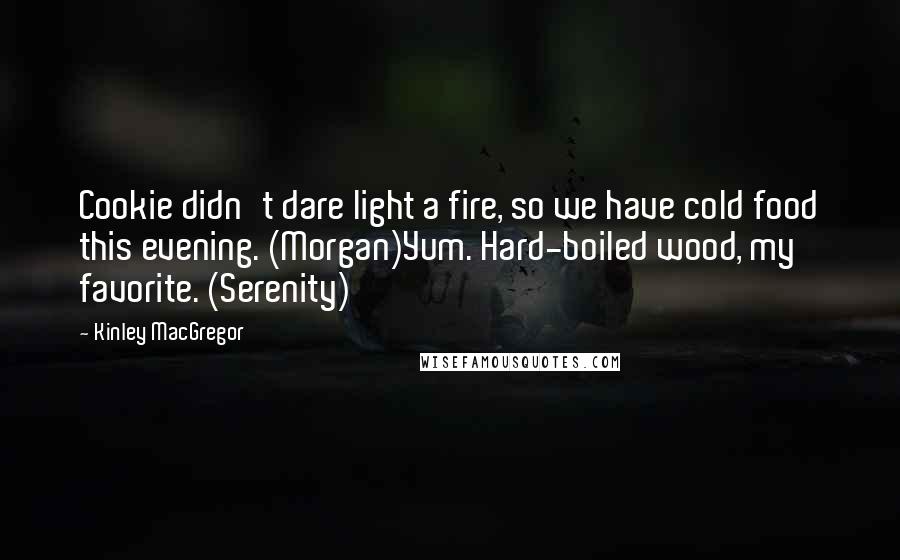 Kinley MacGregor quotes: Cookie didn't dare light a fire, so we have cold food this evening. (Morgan)Yum. Hard-boiled wood, my favorite. (Serenity) Kinley MacGregor quotes: Cookie didn't dare light a fire, so we have cold food this evening. (Morgan)Yum. Hard-boiled wood, my favorite. (Serenity)