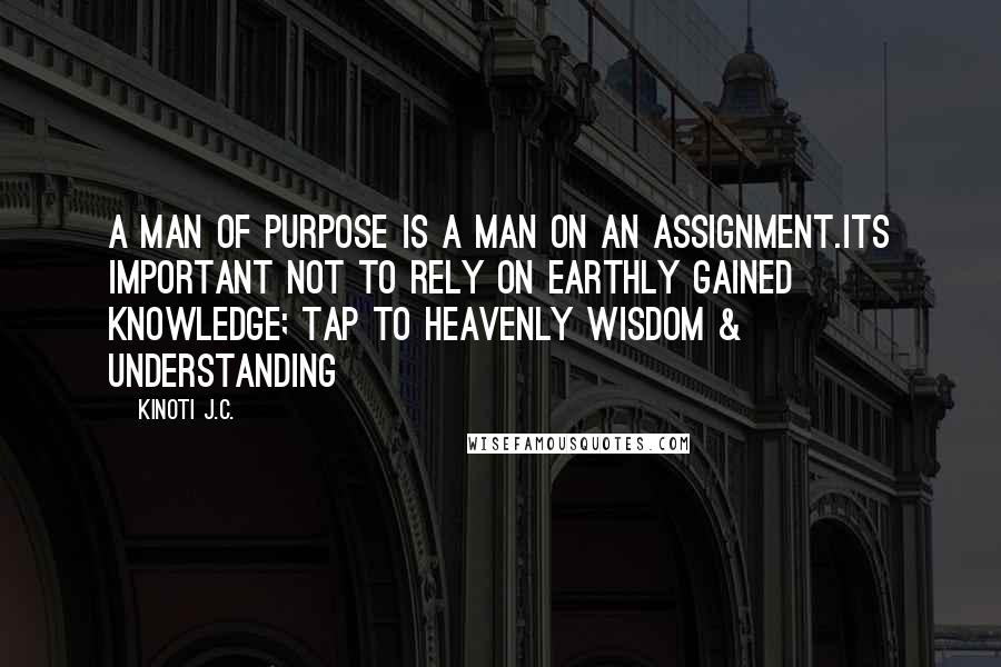 Kinoti J.C. quotes: A man of purpose is a man on an assignment.Its important not to rely on earthly gained knowledge; tap to Heavenly Wisdom & Understanding Kinoti J.C. quotes: A man of purpose is a man on an assignment.Its important not to rely on earthly gained knowledge; tap to Heavenly Wisdom & Understanding