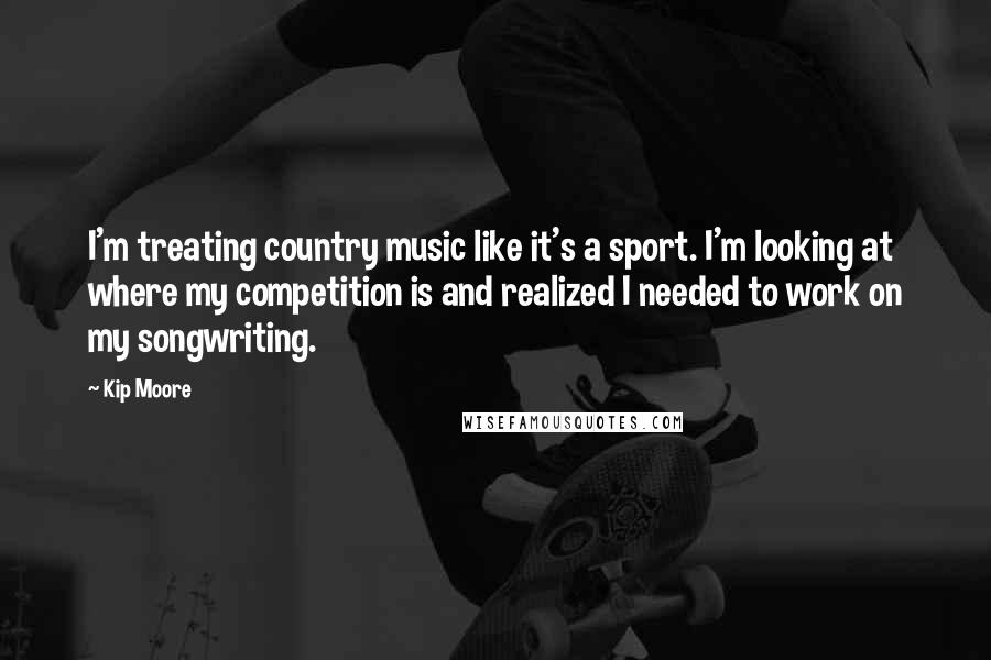 Kip Moore quotes: I'm treating country music like it's a sport. I'm looking at where my competition is and realized I needed to work on my songwriting.