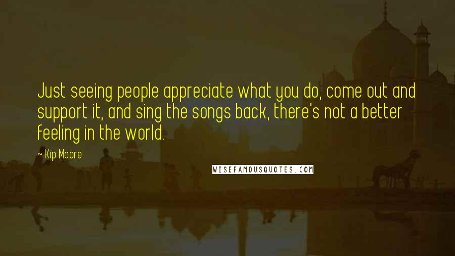 Kip Moore quotes: Just seeing people appreciate what you do, come out and support it, and sing the songs back, there's not a better feeling in the world.