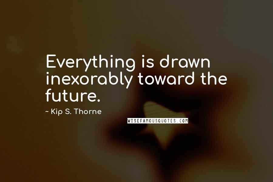 Kip S. Thorne quotes: Everything is drawn inexorably toward the future.