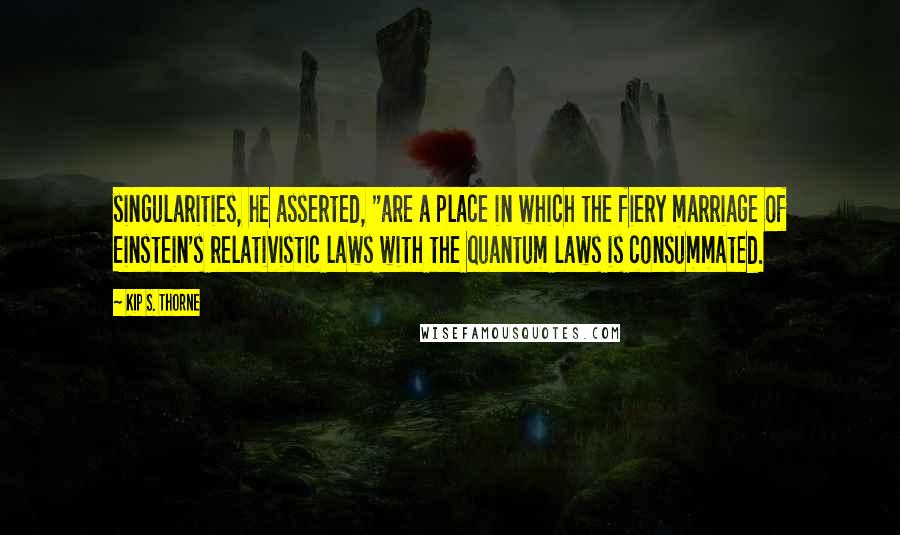 Kip S. Thorne quotes: singularities, he asserted, "are a place in which the fiery marriage of Einstein's relativistic laws with the quantum laws is consummated.