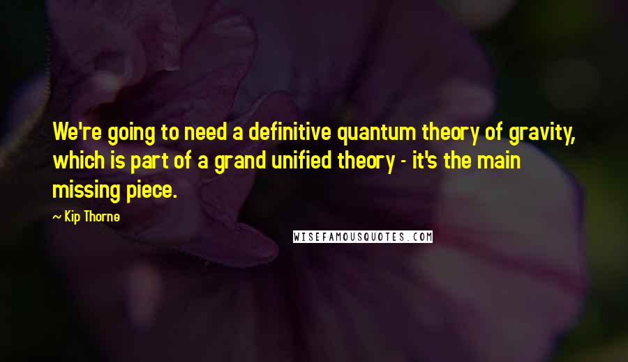 Kip Thorne quotes: We're going to need a definitive quantum theory of gravity, which is part of a grand unified theory - it's the main missing piece. Kip Thorne quotes: We're going to need a definitive quantum theory of gravity, which is part of a grand unified theory - it's the main missing piece.