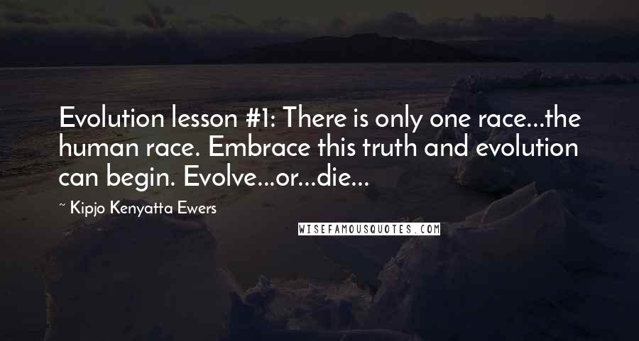 Kipjo Kenyatta Ewers quotes: Evolution lesson #1: There is only one race...the human race. Embrace this truth and evolution can begin. Evolve...or...die... Kipjo Kenyatta Ewers quotes: Evolution lesson #1: There is only one race...the human race. Embrace this truth and evolution can begin. Evolve...or...die...