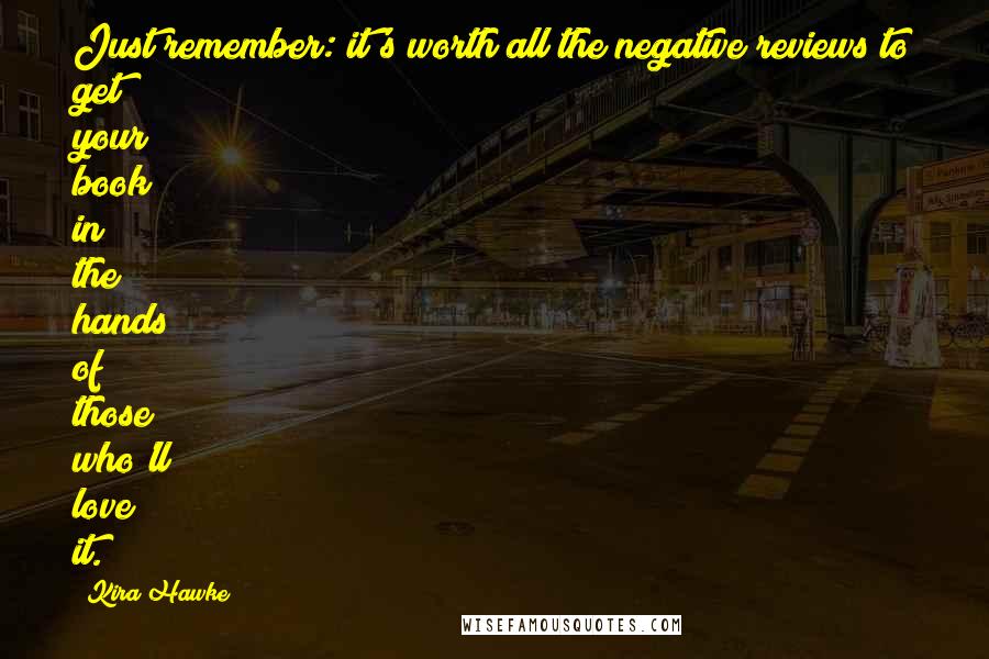 Kira Hawke quotes: Just remember: it's worth all the negative reviews to get your book in the hands of those who'll love it. Kira Hawke quotes: Just remember: it's worth all the negative reviews to get your book in the hands of those who'll love it.