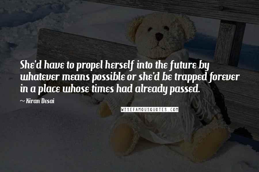 Kiran Desai quotes: She'd have to propel herself into the future by whatever means possible or she'd be trapped forever in a place whose times had already passed. Kiran Desai quotes: She'd have to propel herself into the future by whatever means possible or she'd be trapped forever in a place whose times had already passed.