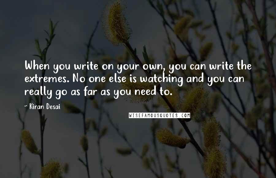Kiran Desai quotes: When you write on your own, you can write the extremes. No one else is watching and you can really go as far as you need to.