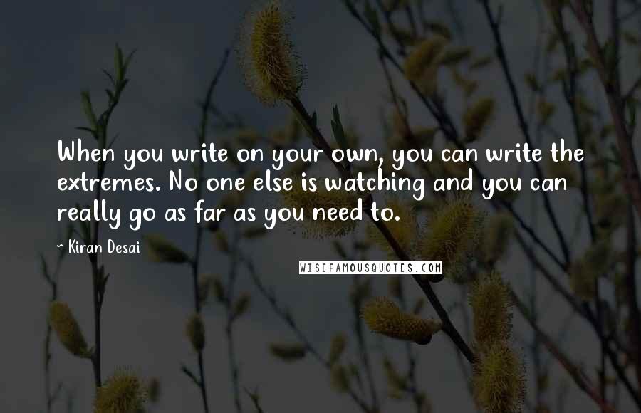 Kiran Desai quotes: When you write on your own, you can write the extremes. No one else is watching and you can really go as far as you need to. Kiran Desai quotes: When you write on your own, you can write the extremes. No one else is watching and you can really go as far as you need to.
