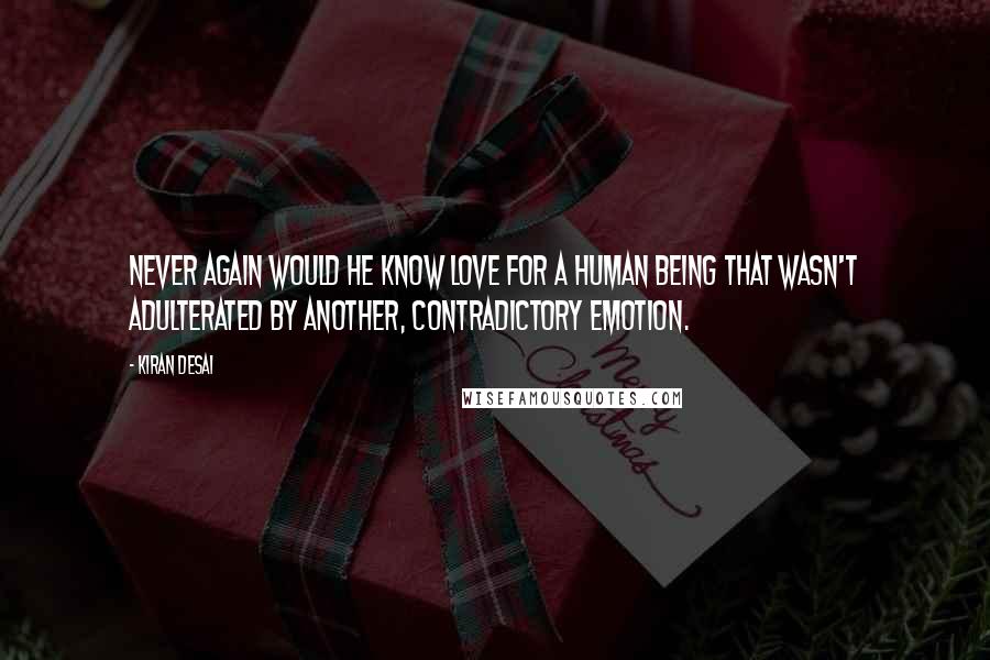 Kiran Desai quotes: Never again would he know love for a human being that wasn't adulterated by another, contradictory emotion. Kiran Desai quotes: Never again would he know love for a human being that wasn't adulterated by another, contradictory emotion.