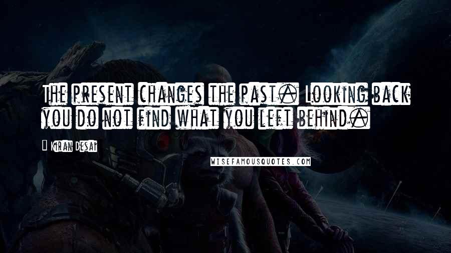 Kiran Desai quotes: The present changes the past. Looking back you do not find what you left behind.