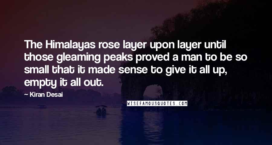 Kiran Desai quotes: The Himalayas rose layer upon layer until those gleaming peaks proved a man to be so small that it made sense to give it all up, empty it all out.