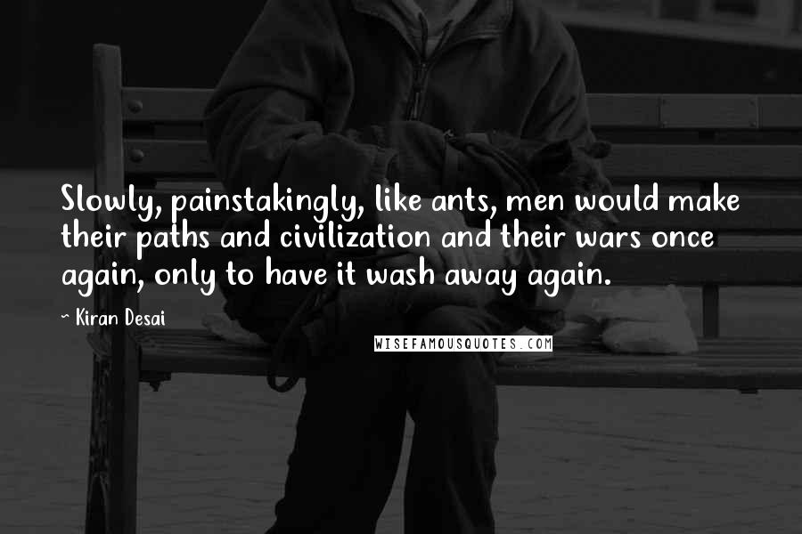 Kiran Desai quotes: Slowly, painstakingly, like ants, men would make their paths and civilization and their wars once again, only to have it wash away again.