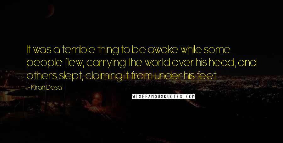 Kiran Desai quotes: It was a terrible thing to be awake while some people flew, carrying the world over his head, and others slept, claiming it from under his feet. Kiran Desai quotes: It was a terrible thing to be awake while some people flew, carrying the world over his head, and others slept, claiming it from under his feet.