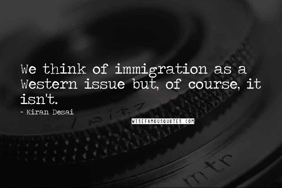 Kiran Desai quotes: We think of immigration as a Western issue but, of course, it isn't.