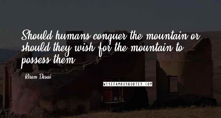 Kiran Desai quotes: Should humans conquer the mountain or should they wish for the mountain to possess them?