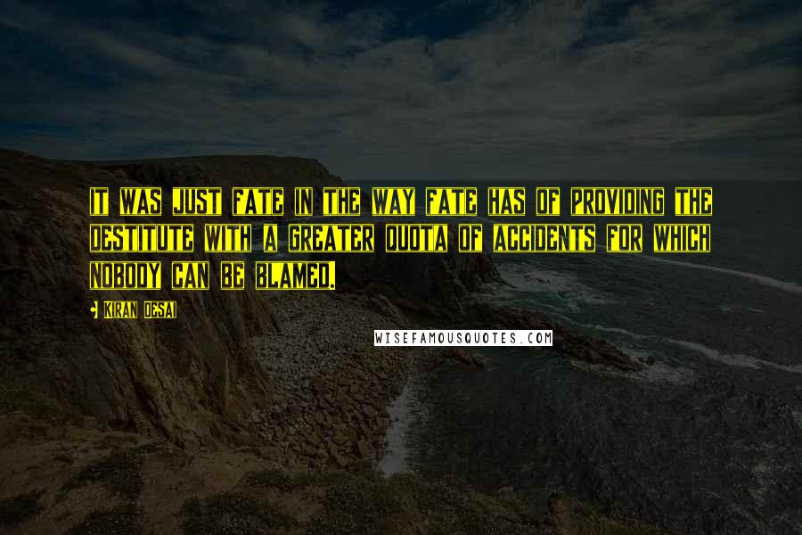 Kiran Desai quotes: it was just fate in the way fate has of providing the destitute with a greater quota of accidents for which nobody can be blamed. Kiran Desai quotes: it was just fate in the way fate has of providing the destitute with a greater quota of accidents for which nobody can be blamed.