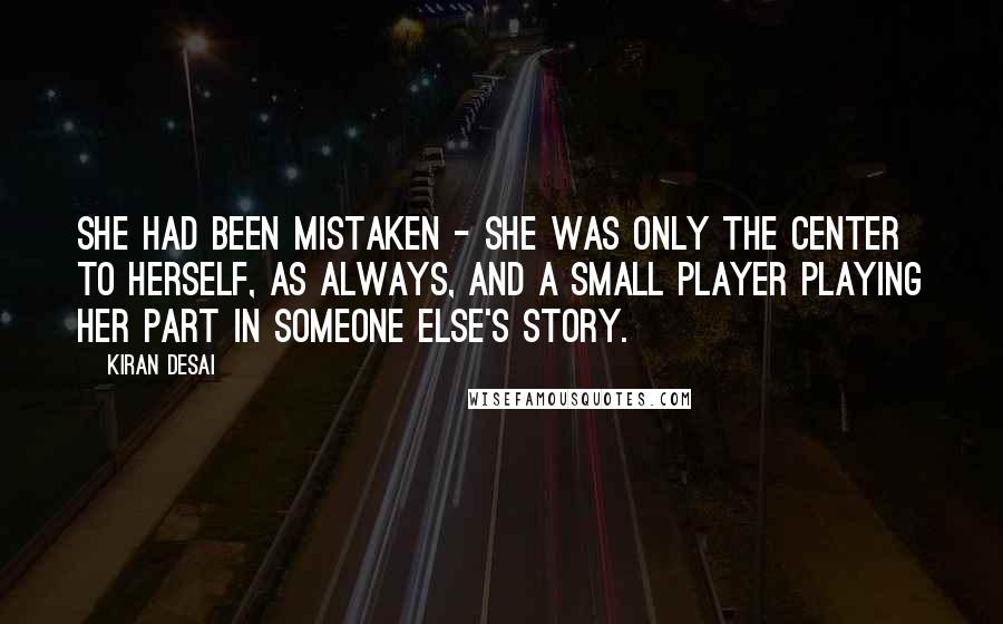 Kiran Desai quotes: She had been mistaken - she was only the center to herself, as always, and a small player playing her part in someone else's story. Kiran Desai quotes: She had been mistaken - she was only the center to herself, as always, and a small player playing her part in someone else's story.