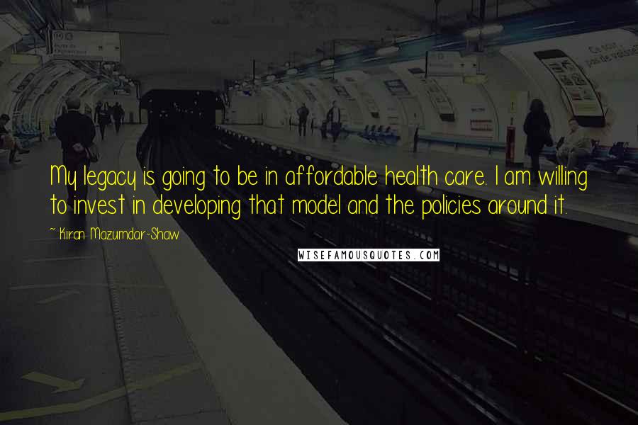 Kiran Mazumdar-Shaw quotes: My legacy is going to be in affordable health care. I am willing to invest in developing that model and the policies around it. Kiran Mazumdar-Shaw quotes: My legacy is going to be in affordable health care. I am willing to invest in developing that model and the policies around it.