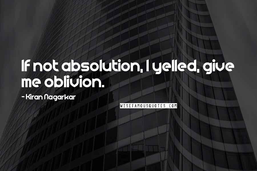 Kiran Nagarkar quotes: If not absolution, I yelled, give me oblivion.