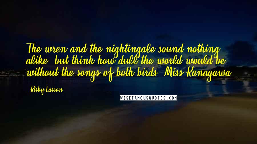 Kirby Larson quotes: The wren and the nightingale sound nothing alike, but think how dull the world would be without the songs of both birds.-Miss Kanagawa
