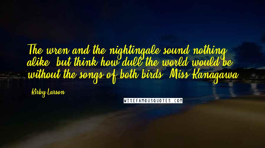 Kirby Larson quotes: The wren and the nightingale sound nothing alike, but think how dull the world would be without the songs of both birds.-Miss Kanagawa Kirby Larson quotes: The wren and the nightingale sound nothing alike, but think how dull the world would be without the songs of both birds.-Miss Kanagawa