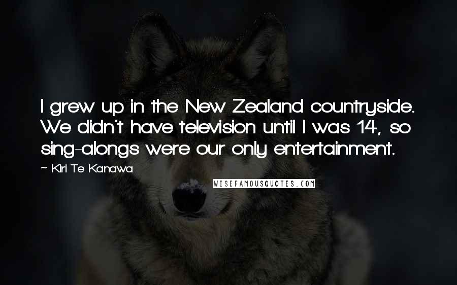 Kiri Te Kanawa quotes: I grew up in the New Zealand countryside. We didn't have television until I was 14, so sing-alongs were our only entertainment.