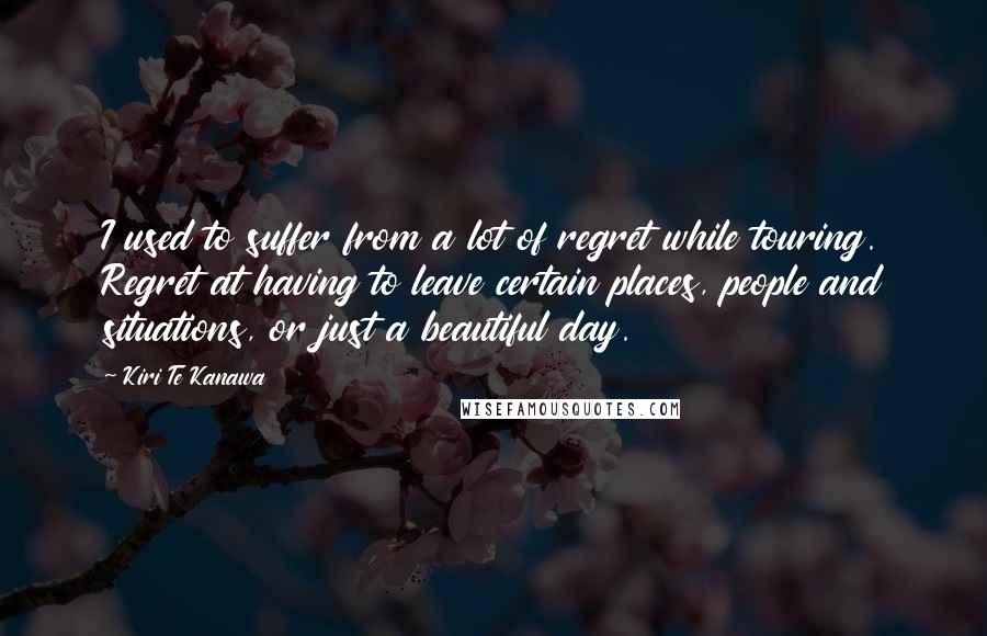 Kiri Te Kanawa quotes: I used to suffer from a lot of regret while touring. Regret at having to leave certain places, people and situations, or just a beautiful day. Kiri Te Kanawa quotes: I used to suffer from a lot of regret while touring. Regret at having to leave certain places, people and situations, or just a beautiful day.