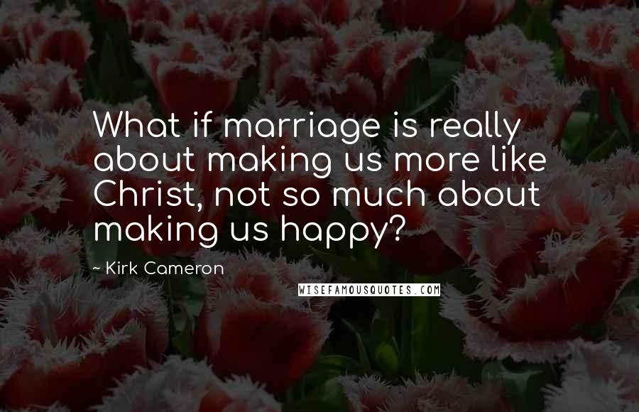 Kirk Cameron quotes: What if marriage is really about making us more like Christ, not so much about making us happy?