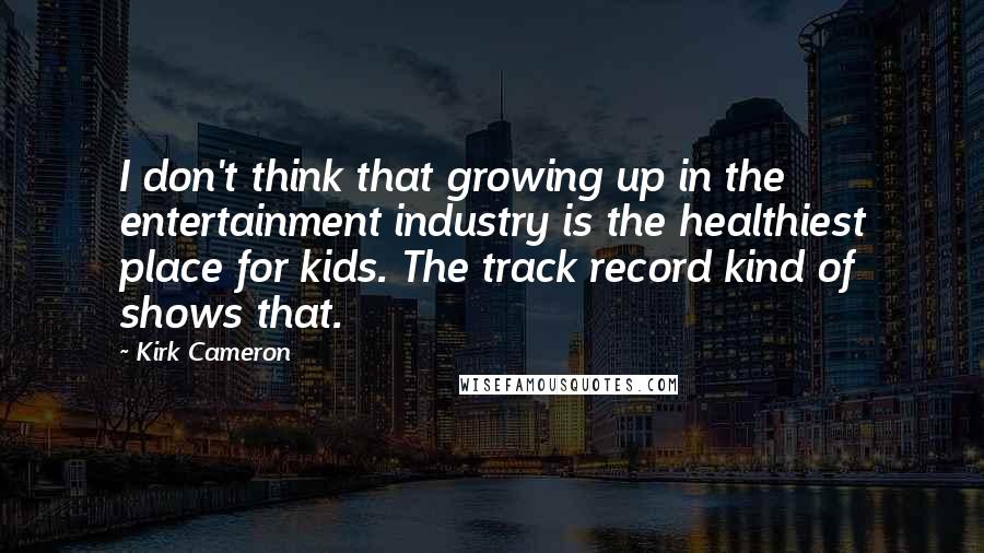 Kirk Cameron quotes: I don't think that growing up in the entertainment industry is the healthiest place for kids. The track record kind of shows that.