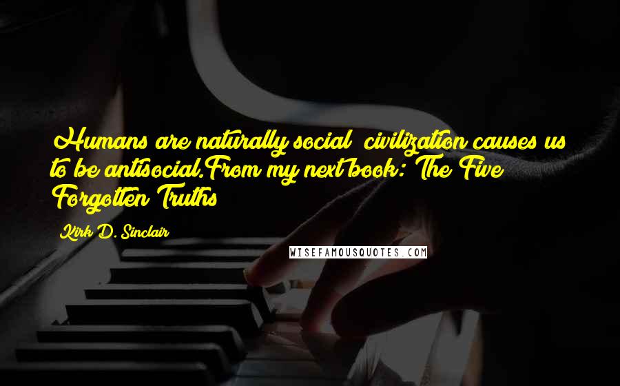 Kirk D. Sinclair quotes: Humans are naturally social; civilization causes us to be antisocial.From my next book: The Five Forgotten Truths Kirk D. Sinclair quotes: Humans are naturally social; civilization causes us to be antisocial.From my next book: The Five Forgotten Truths